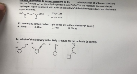 A hydrocarbon of unknown structure g tHIS Intormation to answer questions 13-14 has the formula CgHz4. Upon hydrogenation over Pd/CaCO3, the molecule does not absorb hydrogen. Upon treatment with acidic aqueous KMn04 the following products are obtained in equal amounts. H3C CH CO2H Acetic Acid ???? 13. How many carbon-carbon triple bonds are in the molecule? (4 points) A. None B. One C. Two D. Three 14. Which of the following is the likely structure for the molecule (8 points)? A. B. D.