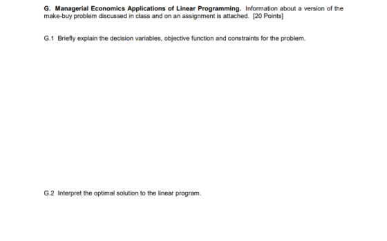 G. Managerial Economics Applications of Linear Programming. Information about a version of the make-buy problem discussed in class and on an assignment is attached. [20 Points] G.1 Briefly explain the decision variables, objective function and constraints for the problem. G.2 Interpret the optimal solution to the linear program.