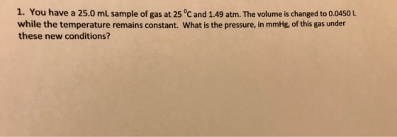 1. You have a 25.0 mL sample of gas at 25 °C and 1.49 atm. The volume is changed to 0.0450 L while the temperature remains constant. What is the pressure, in mmHg, of this gas under these new conditions?