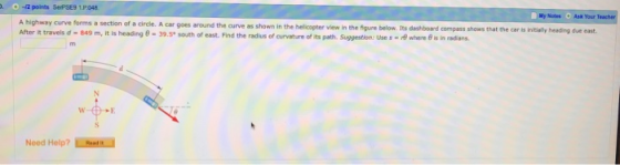 . -2 points SePSE9 1.P.048 My Nates Ask Your A highway curve forms a section of a circle. A car goes around the curve as shown in the After it travels d-849 m, it is heading θ-39.5° south of east. Find the radius of arvature of its path, suggestion: Use s-f) where e helicopter view in the figure below. Its dashboard compass shows that the car is intally heading due east in radans. Need Help?