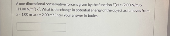A one-dimensional conservative force is given by the function F(x) = (2.00 N/m) x +(1.00 N/mº) x. What is the change in poten