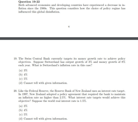 Question 19-22 Both advanced economies and developing countries have experienced a decrease in in flation since the 1980s. This question considers how the choice of policy regime has influenced this global disinflation 6 19. The Swiss Central Bank currently targets its money growth rate to achieve policy objectives. Suppose Switzerland has output growth of 3% and money growth of 8% each year. What is Switzerlands inflation rate in this case? (a) 3% (b) 4% (c) 5% (d) Cannot tell with given information 20. Like the Federal Reserve, the Reserve Bank of New Zealand uses an interest rate target. In 1997, New Zealand adopted a policy agreement that required the bank to maintain an inflation rate no higher than 2.5%. What interest rate targets would achieve this objective? Suppose the world real interest rate is 1.5%. (a) 3% (b) 4% (c) 5% (d) Cannot tell with given information