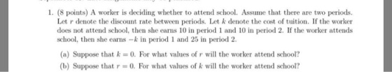 1. (8 points) A worker is deciding whether to attend school. Assume that there are two periods. Let r denote the discount rate between periods. Let k denote the cost of tuition. If the worker does not attend school, then she earns 10 in period 1 and 10 in period 2. If the worker attends school, then she earns -kin period 1 and 25 in period 2. (a) Suppose that k 0. For what values of r will the worker attend school? (b) Suppose that r -0. For what values of k will the worker attend school?