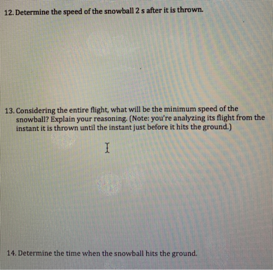 12. Determine the speed of the snowball 2 s after it is thrown. 13. Considering the entire flight, what will be the minimum speed of the snowball? Explain your reasoning. (Note: youre analyzing its flight from the instant it is thrown until the instant just before it hits the ground.) 14. Determine the time when the snowball hits the ground