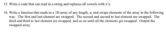 15. Write a code that can read in a string and replaces all vowels with xs 16. Write a function that reads in a D array of any length, u, and swaps elements of the array in the following way. The first and last element are swapped. The second and second to last element are swapped. The third and third to last element are swapped, and so on until all the elements get swapped. Output the swapped array.