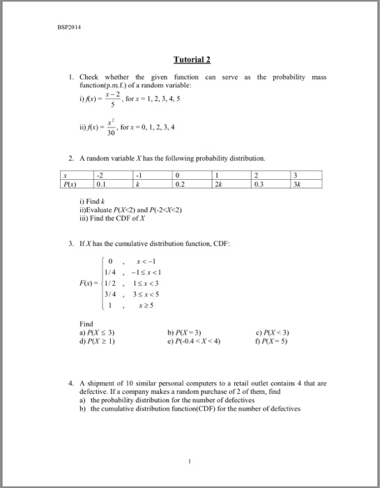 BSP2014 Tutorial 2 1. Check whether the given function can serve as the probability mass function(p.m.f.) of a random variable 2forx-1,2, 3,4, 5 ii) Ax)for-0,1,2, 3,4 2. A random variable X has the following probability distribution. 0.1 2k 0.3 i)Find k ii)Evaluate PX2 and P-2X2) iii) Find the CDF of X 3. If X has the cumulative distribution function, CDF Fix) = I/2 , 1 xc3 x25 Find a) PXS 3) d) PX2 1) b) P(X-3) t X- 5) 4. A shipment of 10 similar personal computers to a retail outlet contains 4 that are defective. If a company makes a random purchase of 2 of them, find a) the probability distribution for the number of defectives b) the cumulative distribution function(CDF) for the number of defectives