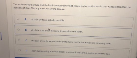 The ancient Greeks argued that the Earth cannot be moving because such a motion would cause apparent shifts in the positions of stars. This argument was wrong because O A no such shifts are actually possible. O B allof the stars are at the same distance from the Earth. C the stars are so far away that the shifts due to the Earths motion are extremely small. O D each star is moving in a circle exactly in step with the Earths motion around the Sun