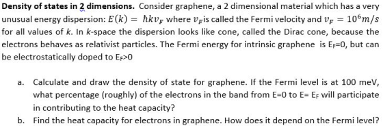 Density of states in 2 dimensions. Consider graphene, a 2 dimensional material which has a very unusual energy dispersion: E(k) -hkvF where VFis called the Fermi velocity and vF 10 m/s for all values of k. In k-space the dispersion looks like cone, called the Dirac cone, because the electrons behaves as relativist particles. The Fermi energy for intrinsic graphene is Ef-0, but can be electrostatically doped to Ef O - hkv; where Vris called the Fermi velocity and V - Calculate and draw the density of state for graphene. If the Fermi level is at 100 mev, what percentage (roughly) of the electrons in the band from E-0 to E Ef will participate in contributing to the heat capacity? Find the heat capacity for electrons in graphene. How does it depend on the Fermi level? a. b.