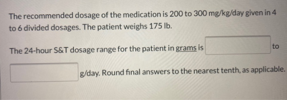 The recommended dosage of the medication is 200 to 300 mg/kg/day given in 4 to 6 divided dosages. The patient weighs 175 lb.