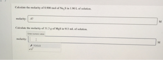 Calculate the molarity of 0.900 mol of Na, Sin 1.90 L of solution. molarity: .47 Calculate the molarity of 31.3 g of MgS in 9