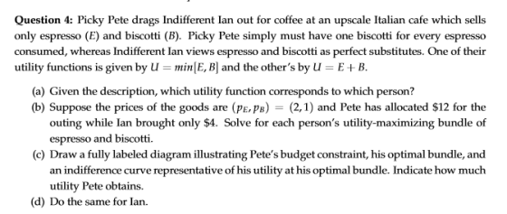 Question 4: Picky Pete drags Indifferent Ian out for coffee at an upscale Italian cafe which sells only espresso (E) and biscotti (B). Picky Pete simply must have one biscotti for every espresso consumed, whereas Indifferent lan views espresso and biscotti as perfect substitutes. One of their utility functions is given by Umin E, B and the others by U-E+ B (a) Given the description, which utility function corresponds to which person? (b) Suppose the prices of the goods are (pe,pB)- (2,1) and Pete has allocated $12 for the outing while Ian brought only $4. Solve for each persons utility-maximizing bundle of espresso and biscotti (c) Draw a fully labeled diagram illustrating Petes budget constraint, his optimal bundle, and an indifference curve representative of his utility at his optimal bundle. Indicate how much utility Pete obtains. (d) Do the same for lan.