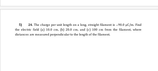 5) 24. The charge per unit length on a long, straight filament is -90.0 uC/m. Find the electric field (a) 10.0 cm, b) 20.0 cm