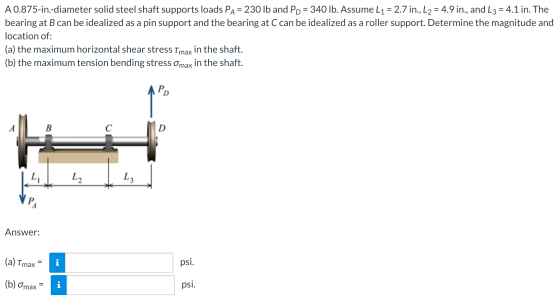 A 0.875-in.-diameter solid steel shaft supports loads Pa = 230 lb and PD = 340 lb. Assume L1 = 2.7 in., L2 = 4.9 in., and L3