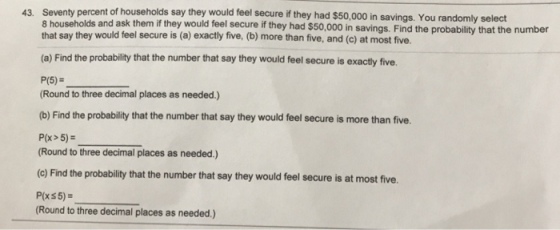 Seventy percent of households say they would feel secure if they had $50,000 in savings. You rand 8 households and ask them if they would feel secure if they had $50,000 in that say they would feel secure is (a) exactly five, (b) more than five, and (c) at most five. 43. omly seledt (a) Find the probability that the number that say they would feel secure is exactly five. P(5)- Round to three decimal places as needed.) (b) Find the probability that the number that say they would feel secure is more than five. P(x> 5) Round to three decimal places as needed.) (c) Find the probability that the number that say they would feel secure is at most five. P(xs5) Round to three decimal places as needed.)