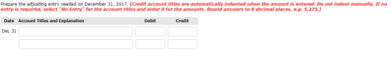 Prepare the adjusting entry needed on December 31, 2017. (Credit account titles are automatically indented when the amount is entered. Do not indent manually. If no entry is required, select No Entry for the account titles and enter 0 for the amounts. Round answers to 0 decimal places, e.g. 5,275.) Date Account Titles and Explanation Debit Credit Dec. 31