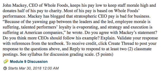 John Mackey, CEO of Whole Foods, keeps his pay low to keep staff morale high and donates half of his pay to charity. Most of his pay is based on Whole Foods performance. Mackey has blogged that stratospheric CEO pay is bad for business. Because of the yawning gap between the leaders and the led, employee morale is suffering, talented performers loyalty is evaporating, and strategy and execution is 46 suffering at American companies, he wrote. Do you agree with Mackeys statement? Do you think more CEOs should follow his example? Explain. Validate your response with references from the textbook. To receive credit, click Create Thread to post your response to the questions above, and Reply to respond to at least two (2) classmate postings. See syllabus for discussion grading scale. (5 points) Module 9 Discussion O Starts Mar 30, 2018 12:00 AM