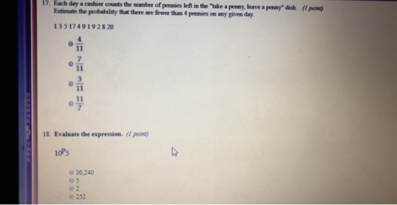 17. Each day a cashier counts the number of pennies left in the take a penny, leave a penny dish (1 point) ngl Estimate the probability that there are fewer than 4 pennies on any given day 135 17491928 20 7 7 18. Evaluate the expression. (1 point) 10P5 30,240 0 252