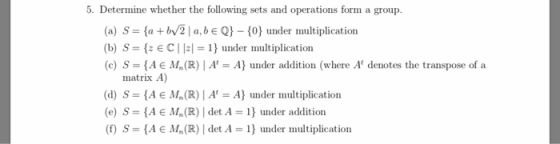 5. Determine whether the following sets and operations form a group (a) S fa +b/2l a, b EQ) (0 under multiplication (b) S = {2E C I Izl = 1} under multiplication (c) S = {A E Mn(R) | A = A} under addition (where At denotes the transpose of a matrix A) (d) S A E M,(R)| A A under multiplication (e) S- (AE M,(R) det A under addition (f S-AE Mn (R) | det A-1 under multiplication