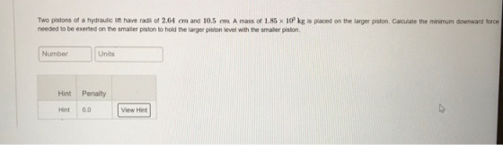 Two pistons of a hydraulic ift have radi of 2.64 cm and 10.5 em. A mass of 1.85 x 10 kg is placed on the larger piston. Calculate the minimum downward force needed to be exerted on the smaller piston to hold the larger piston level with the smaller piston Number Units Hint Penalty Hint 0.0 View Hint