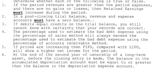Determine whether each of the following is true or false. If the period revenues are greater than the period expenses, and there are no gains or losses, then Retained Earnings must increase during the period In a post-closing trial balance, revenue and expense accounts must have a zero balance.. If debits equal credits on the trial balance, you still cannot know with certainty that your records are correct. The percentage used to estimate the bad debt expense using the percentage of sales method will always exceed the percentage used to estimate the bad debt expense using the percentage of accounts receivable method If prices are increasing then FIFO, compared with LIFO, will show a higher net income for the period At the end of the second year of ownership of a long-term asset, before the closing entry is made, the balance in the accumulated depreciation account must be equal to or greater than the balance in the depreciation expense account. 2 3
