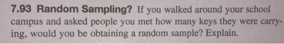 7.93 Random Sampling? If you walked around your school campus and asked people you met how many keys they were carry- ing, would you be obtaining a random sample? Explain.
