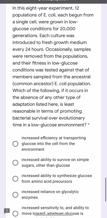 In this eight-year experiment, 12 populations of E. coli, each begun from a single cell, were grown in low- glucose condition