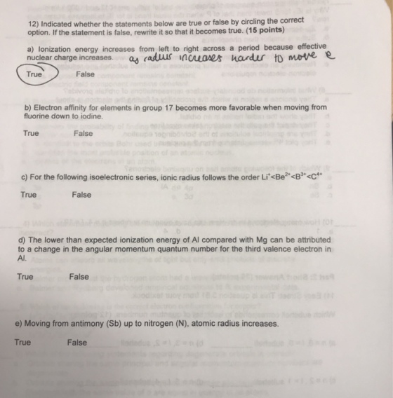 12) Indicated whether the statements below are true or false by circling the correct option. If the statement is false, rewrite it so that it becomes true. (15 points) a) lonization energy increases from, left to right across a period because effective nuclear charge increases.a duus ncuons hardur to mate e True False b) Electron affinity for elements in group 17 becomes more favorable when moving from fluorine down to iodine. True False c) For the following isoelectronic series, ionic radius follows the order Li<Be2<B3C True False d) The lower than expected ionization energy of Al compared with Mg can be attributed to a change in the angular momentum quantum number for the third valence electron in Al. True False e) Moving from antimony (Sb) up to nitrogen (N), atomic radius increases True False