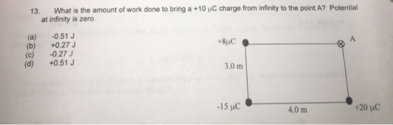 13. What is the amount of work done to bring a +10 HC charge from infinity to the point A? Potential at infinity is zero (a) -0.51J (b) +0.27 (c) -0.27 (d) +0.51J A. 3.0 m 4.0 m +20 uC