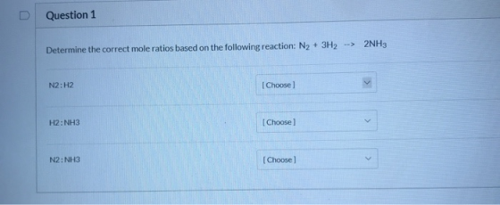 Question 1 --> 2NH3 Determine the correct mole ratios based on the following reaction: N2 + 3H2 N2:H2 [Choose H2: NH3 [Choose