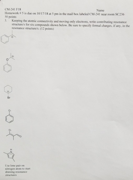 CM-241 F18 Name Homework # 5 is due on 10/17/18 at 5 pm in the mail box labeled CM-241 near room SC236 50 points 3. Keeping the atomic connectivity and moving only electrons, write contributing resonance structure/s for six compounds shown below. Be sure to specify formal charges, if any, in the resonance structure/s. (12 points) Br о- Use lone pair on nitrogen atom to start drawing resonance structures