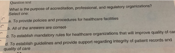 Question text What is the purpose of accreditation, professional, and regulatory organizations? Select one: a. To provide policies and procedures for healthcare facilities b. All of the answers are correot- c. To establish mandatory rules for healthcare organizations that will improve quality of ca d. To establish guidelines and provide support regarding integrity of patient records and quality of care