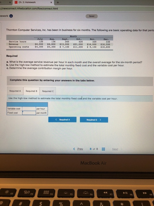 Ch. 2: Homework ework Thornton Computer Services, Inc. has been in business for six months. The following are basic operating data for that perio July 120 Service hours 136 320 330 Operating costs $4,300 5,3007,100 $11,200 9.100 $10,600 Required a. What is the average service revenue per hour in each month and the overall average for the six-month period? b. Use the high-low method to estimate the total monthly fixed cost and the variable cost per hour c. Determine the average contribution margin per hour Complete this question by entering your answers in the tabs below. Required A Required B Required C Use the high-low method to estimate the total monthly fixed cost and the variable cost per hour Variable cost i per hour Foxed cost per month Required A Required C > Prex 8 of 8 iii Next MacBook Air 30 0 a Il FS F7