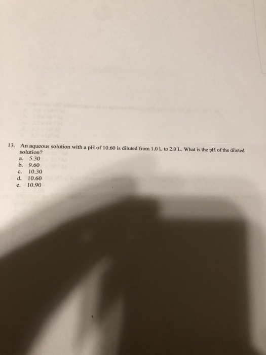 13. An aqueous solution with a pH of 10.60 is diluted from 1.0 L to 20 L. What is the pll of the diluted solution? a. 5.30 b.
