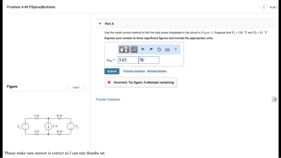 Problem 4.49 PSpice Multisim 4 of t Part A Use the mesh-curment method to ind the total power dissipated in the cirouit in (Figure 1). Suppose that V Express your answer to three significant figures and include the appropriate units 122 Vand 1-31 Submit Previous Anewer Reauest Anewer X Incorrect; Try Again; 5 attempts remaining Figure 1 of Provide Feedback IA Please make sure answer is correct so I can rate thumbs un.