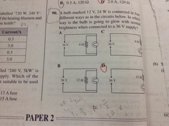 B: 0.5 A, 120 Ω D 2.0 A, I 20 Ω bulb marked 12 V, 24 W is connected in f different ways as in the circuits below. In wh |/ 90. abelled ‘720 W, 240 V. f the heating filament and e kettle? ich norma --way is the bulb is going to glow with brightness when connected to a 36 V su pply? Current/A 0.3 3.0 0.3 6Ω 36V 623 (C 3.0 (b) T led 240 V, 3kW is pply. Which of the t suitable to be used 13 A fuse 15 A fuse PAPER 2