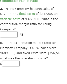 Contribution Margin Ratio a. Young Company budgets sales of $1,110,000, fixed costs of $84,900, and variable costs of $377,40