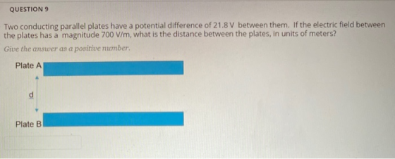QUESTION 9 Two conducting parallel plates have a potential difference of 21.8 V between them. If the electric field between t