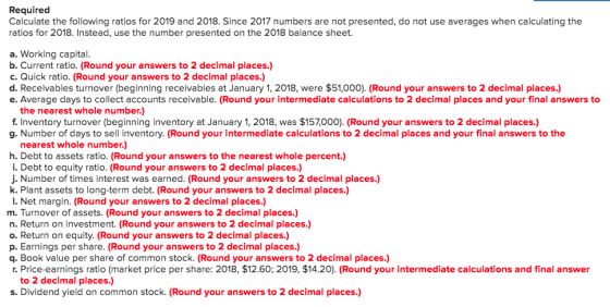 Required Calculate the following ratios for 2019 and 2018. Since 2017 numbers are not presented, do not use averages when cal