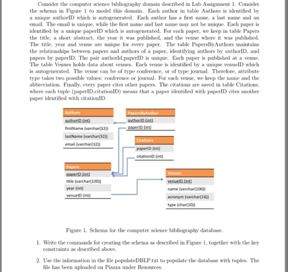 Consider the computer science bibliography domain described in Lab Assignment 1. Consider the schema in Figure to model this domai Each author in table Authors is identified by a unique authorID which is autogenerated. Each author has a first name, a last name and an email. The email is unique, while the first name and last name may not be unique. Each paper is identified by a unique papeD which is autogenerated. For each paper, we keep in table Papers the title, a short abstract, the year it was published, and the venue where it was published The table PapersByAuthors maintains the relationships between papers and authors of a paper, identifying authors by authorID, and unique. Each paper is published at a venue The table Venues holds data about venues. Each venue is identified by a unique venuelD which is autogenerated. The venue can be of type conference, or of type journal. Therefore, attribute type takes two possible values: conference or journal. For each venue, we keep the name and the abbreviation. Finally, every paper cites other papers. The citations are saved in table Citations, where each tuple (paperlD,citationID) means that a paper identified with paperID cites another The title, year and venue are unique for every paper erlD. The pair authorld,paperID is paper identified with citationID firstName (varchar(32)) lastName (varchar(32) email (varchar(32)) paperlD (int) citationlD (int) title (varchar(100) year (int) name (varchar(100) acronym (varchar(16)) type (char(10)) Figure 1. Schema for the computer science bibliography database 1. Write the commands for creating the schema as described in Figure 1, together with the key constraints as described above. 2. Use the information in the file populateDBLP.txt to populate the database with tuples. The file has been uploaded on Piazza under Resources.
