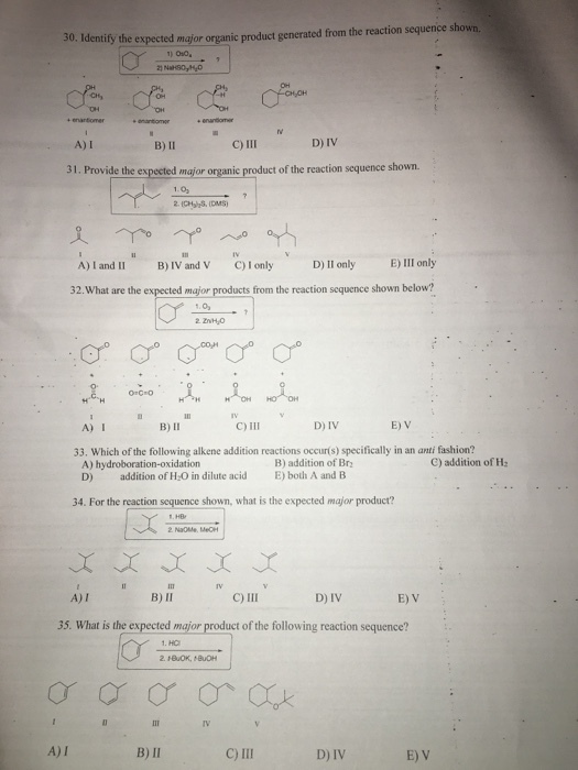 30. Identity the expected mgjor organic product generated from the reaction sequence shown. O10 OH . A)I B) II C)111 D) IV 31. Provide the expected major organic product of the reaction sequence shown. 1.0 Ill aly E) III only IV and V C)I onlyD) y A)I and II B)IV and V C)I only D) II only 32.What are the expected major products from the reaction sequence shown below? A) I B) II C) iII E) V 33. Which of the following alkene addition reactions occurís) specifically in an anti fashion? B) addition of Br C) addition of Ha A) hydroboration-oxidation D) addition of H-O in dilute acid E) both A and B 34. For the reaction sequence shown, what is the expected major product? A) I B) II C) III D) IV E) V 35. What is the e t of the following reaction sequence? A)I B) II C) III D) IV