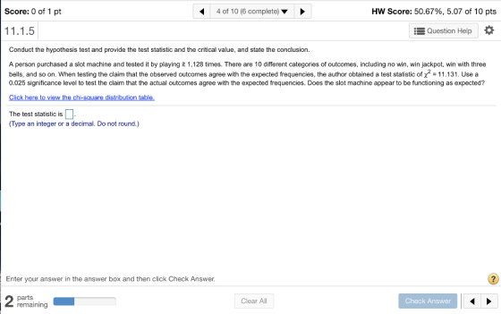 Score: 0 of 1 pt 4 of 10 (6 complete) Hw Score: 50.67%, 5.07 of 10 pts Question Help Conduct the hypothesis test and provide the test statistic and the critical value, and state the conclusion A person purchased a slot machine and tested it by playing it 1,128 times. There are 10 different categories of outcomes, including no win, win jackpot, win with three bells, and so on. When testing the claim that the observed outcomes agree with the expected frequencies, the author obtained a test statistic of x2 -11.131. Usea 0.025 significance level to test the claim that the actual outcomes agree with the expected frequencies. Does the slot machine appear to be functioning as expected? Click here to view the chi-square distribution table. The test statistic is (Type an integer or a decimal. Do not round.) Enter your answer in the answer box and then click Check Answer parts remaining Clear All Check Answer