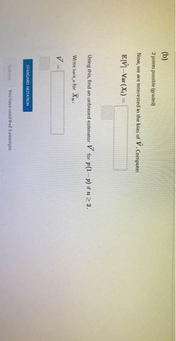 (b) 2 points possible (graded) Now, we are interested in the blas of V. Compute: E[V - Var (X) = Using this, find an unbiased