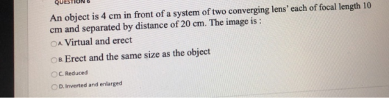 An object is 4 cm in front of a system of two converging lens each of focal length 10 cm and separated by distance of 20 cm.