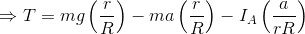 \Rightarrow T = mg\left (\frac{r}{R} \right )- ma\left (\frac{r}{R} \right ) - I_A\left ( \frac{a}{rR} \right )