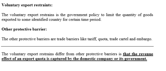 Voluntary export restraints: The voluntary export restrains is the government policy to limit the quantity of goods exported to some identified country for certain time period. Other protective barrier: The other protective barriers are trade barriers like tariff, quota, trade cartel and embargo The voluntary export restrains differ from other protective barriers is that the revenue effect of an export quota is captured by the domestic company or its government,