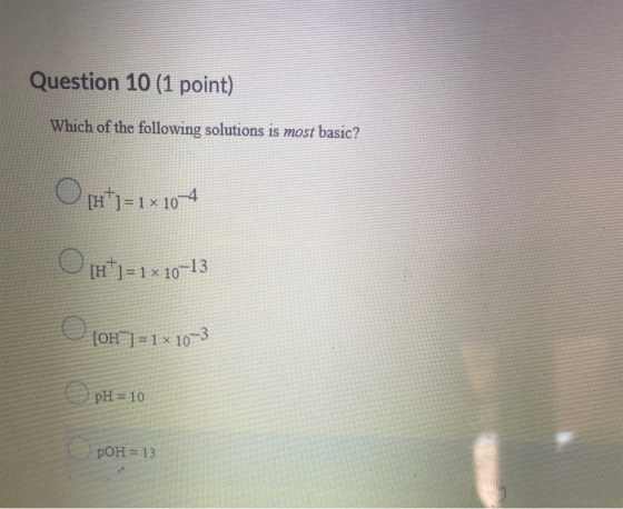 Question 10 (1 point) Which of the following solutions is most basic? Opt=1x 104 [H+] = 1 x 10–13 (OH) = 1 x 10-3 pH = 10 pOH