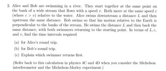 2. Alice and Bob are swimming in a river. They start together at the same point on the bank of a wide stream that flows with a speed v. Both move at the same speed c where c> v) relative to the water. Alice swims downstream a distance L and then upstream the same distance. Bob swims so that his motion relative to the Earth is perpendicular to the banks of the stream. He swims the distance L and then back the same distance, with both swimmers returning to the starting point. In terms of L,c, and v, find the time intervals required (a) for Alices round trip. (b) for Bobs round trip (c) Explain which swimmer returns first. (Refer back to this calculation in physics 4C and 4D when you consider the Michelson