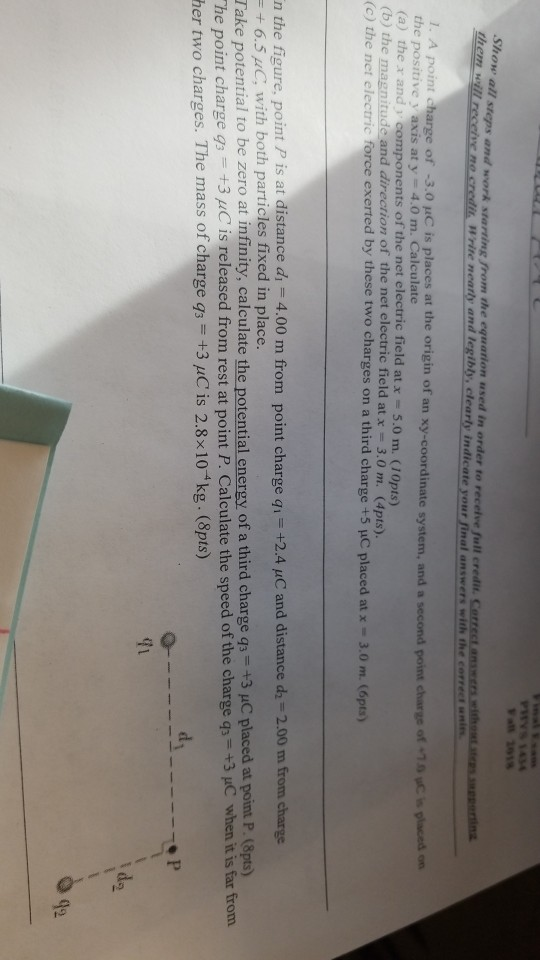 PHYS 434 Vall 181S Show all steps and work starting from them vd the equation used in order to receive full credit. Cerr of -3.0 uC is places at the origin of an xy-coordinate system, and a second point charge 1. A poin charge the positive y axis at y- 4.0 m. Calculate (a) the x and components of the net electric field at x - 5.0 m. (10pts) (b) the magnitude, and direction of the net electric field at x = 3.0 m. (4pts). (c) the net electric force exerted by these two charges on a third charge +5 uC placed at x-3.0 m. (6pts) of 10 yC is placed on n the figure, point P is at distance di - 4.00 m from point charge qi +2.4 /C and distance d -2.00 m from charge + 6.5 uC, with both particles fixed in place Take potential to be zero at infinity, calculate the potential energy of a third charge qs +3 uC placed at point P. (8pts) he point charge s+3 /C is released from rest at point P. Calculate the speed of the charge q+3 C when it is far from her two charges. The mass of charge qs +3 pC is 2.8x104kg. (8pts) 42
