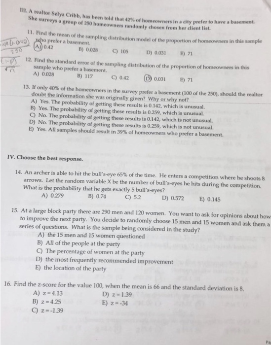 111. A realtor Selya Cribb, has been told tha 42% of homeowners in a city prefer to have a basement. he surveys a group of 250 homeowners randomly chosen from her client list. 11. Find the mean of the sampling distribution model of the proportion of homeowners in this sample uho prefer a basement. 13) 0.028 C)105 D) 0001 E) 71 12. Find the standard error of the sampling distribution of the proportion of homeowners in this sample who prefer a basement. A) 0.028 B) 117C) 0.42 0.031 E) 71 13. If only 40% of the homeowners in the survey prefer a basement (100 of the 250), should the realtor doubt the information she was originally given? Why or why not? A) Yes. The probability of getting these results is 0.142, which is unusual. B) Yes. The probability of getting these results is 0.259, which is unusual. C) No. The probability of getting these results is 0.142, which is not unusual. D) No. The probability of getting these results is 0.259, which is not unusual. E) Yes. All samples should result in 39% of homeowners who prefer a basement. IV. Choose the best response. 14. An archer is able to hit the bulls eye 65% of the time. He enters a competition where he shoots 8 arrows. Let the random variable X be the number of buls-eyes he hits during the competition What is the probability that he gets exactly 5 bulls-eyes? A) 0.279 B) 0.74 C) 5.2 D) 0.572 E) 0.145 15. At a large block party there are 290 men and 120 women. You want to ask for opinions about how to improve the next party. You decide to randomly choose 15 men and 15 women and ask thema series of questions. What is the sample being considered in the study? A) the 15 men and 15 women questioned B) All of the people at the party C) The percentage of women at the party D) the most frequently recommended improvement E) the location of the party 16. Find the z-score for the value 100, when the mean is 66 and the standard deviation is 8 A) z-4.13 B) z 4.25 C) z--1.39 D) z 1.39 E) z--34 Pa