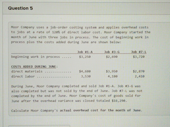 Question 5 Moor Company uses a job-order costing system and applies overhead costs to jobs at a rate of 120% of direct labor